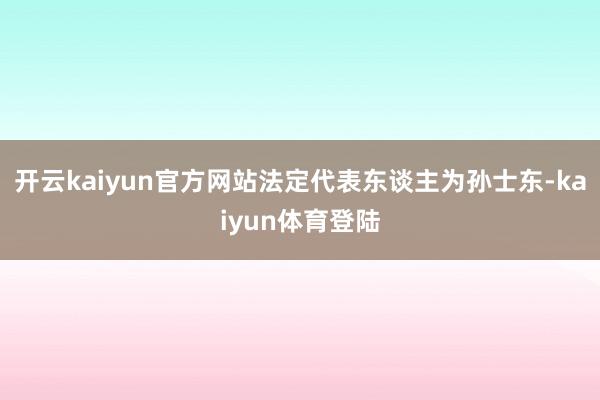 开云kaiyun官方网站法定代表东谈主为孙士东-kaiyun体育登陆