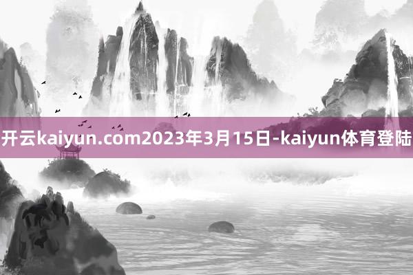 开云kaiyun.com2023年3月15日-kaiyun体育登陆