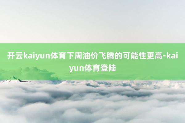 开云kaiyun体育下周油价飞腾的可能性更高-kaiyun体育登陆