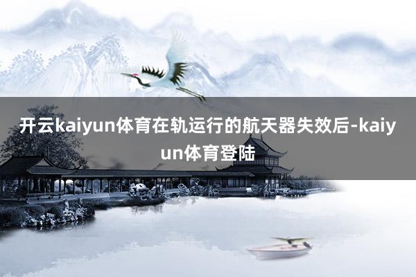 开云kaiyun体育在轨运行的航天器失效后-kaiyun体育登陆