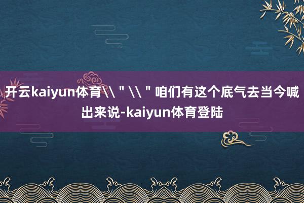 开云kaiyun体育\＂\＂咱们有这个底气去当今喊出来说-kaiyun体育登陆