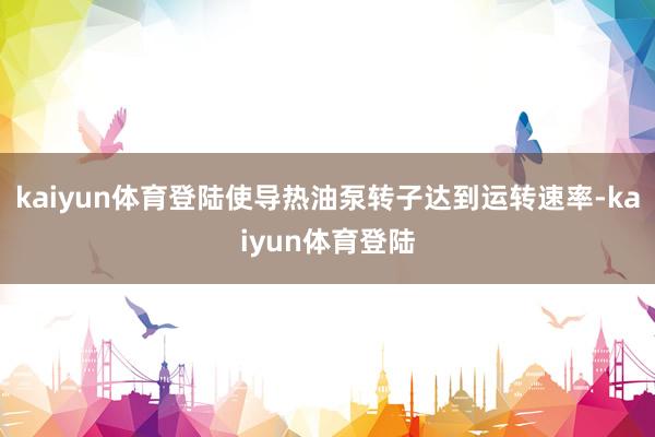 kaiyun体育登陆使导热油泵转子达到运转速率-kaiyun体育登陆
