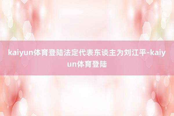 kaiyun体育登陆法定代表东谈主为刘江平-kaiyun体育登陆