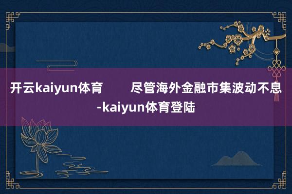 开云kaiyun体育        尽管海外金融市集波动不息-kaiyun体育登陆