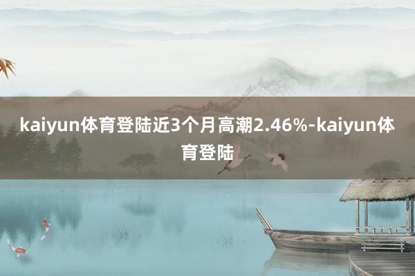 kaiyun体育登陆近3个月高潮2.46%-kaiyun体育登陆