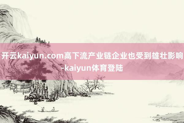开云kaiyun.com高下流产业链企业也受到雄壮影响-kaiyun体育登陆