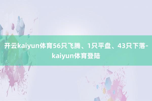 开云kaiyun体育56只飞腾、1只平盘、43只下落-kaiyun体育登陆