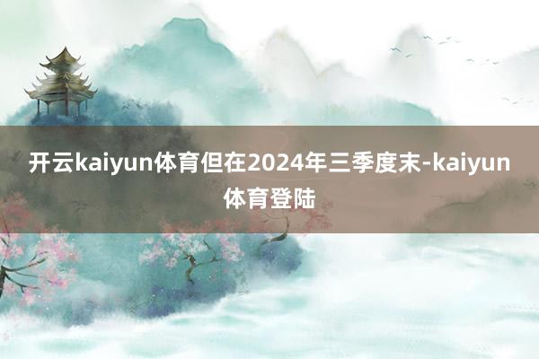 开云kaiyun体育但在2024年三季度末-kaiyun体育登陆