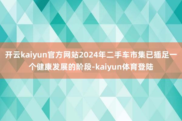 开云kaiyun官方网站2024年二手车市集已插足一个健康发展的阶段-kaiyun体育登陆