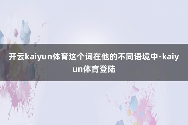 开云kaiyun体育这个词在他的不同语境中-kaiyun体育登陆