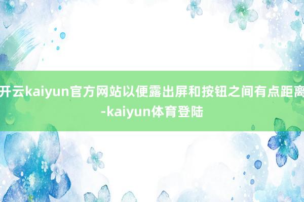 开云kaiyun官方网站以便露出屏和按钮之间有点距离-kaiyun体育登陆
