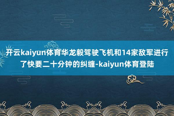 开云kaiyun体育华龙毅驾驶飞机和14家敌军进行了快要二十分钟的纠缠-kaiyun体育登陆