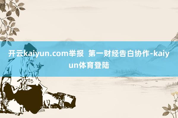 开云kaiyun.com举报  第一财经告白协作-kaiyun体育登陆