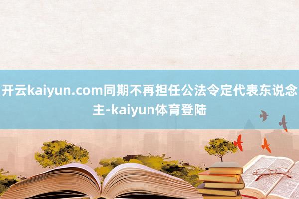 开云kaiyun.com同期不再担任公法令定代表东说念主-kaiyun体育登陆