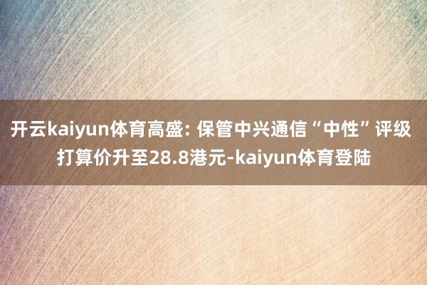 开云kaiyun体育高盛: 保管中兴通信“中性”评级 打算价升至28.8港元-kaiyun体育登陆