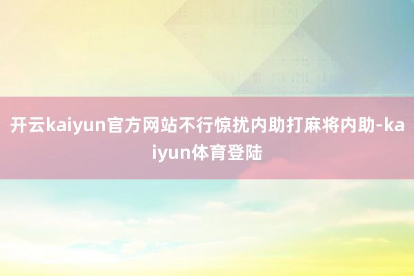 开云kaiyun官方网站不行惊扰内助打麻将内助-kaiyun体育登陆