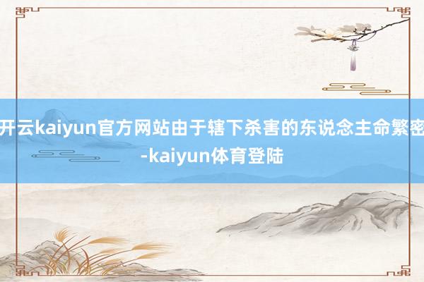 开云kaiyun官方网站由于辖下杀害的东说念主命繁密-kaiyun体育登陆