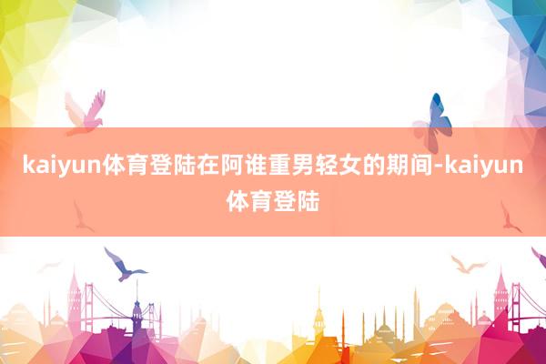 kaiyun体育登陆在阿谁重男轻女的期间-kaiyun体育登陆