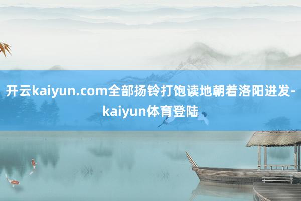 开云kaiyun.com全部扬铃打饱读地朝着洛阳进发-kaiyun体育登陆
