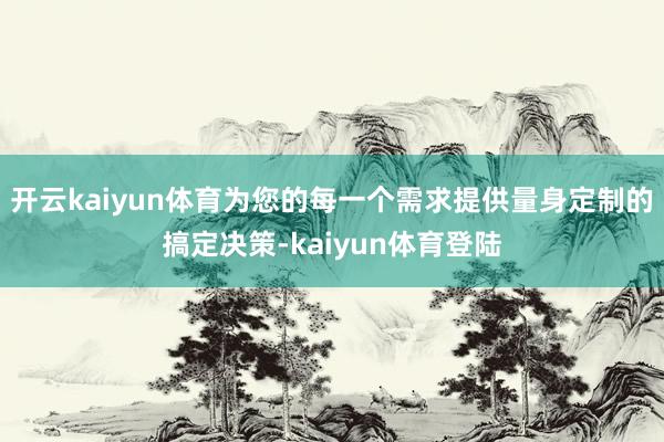 开云kaiyun体育为您的每一个需求提供量身定制的搞定决策-kaiyun体育登陆