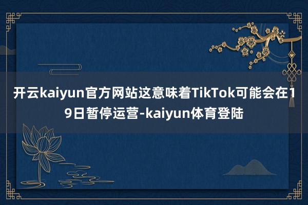开云kaiyun官方网站这意味着TikTok可能会在19日暂停运营-kaiyun体育登陆
