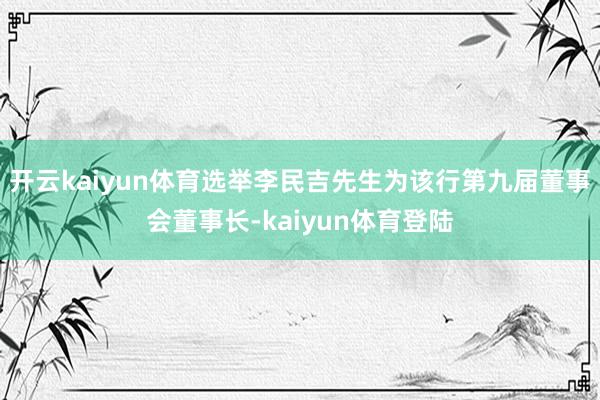 开云kaiyun体育选举李民吉先生为该行第九届董事会董事长-kaiyun体育登陆