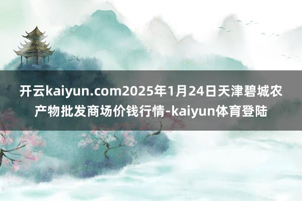 开云kaiyun.com2025年1月24日天津碧城农产物批发商场价钱行情-kaiyun体育登陆