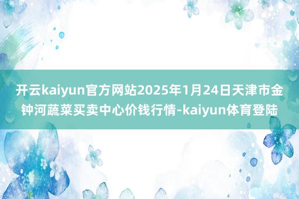 开云kaiyun官方网站2025年1月24日天津市金钟河蔬菜买卖中心价钱行情-kaiyun体育登陆
