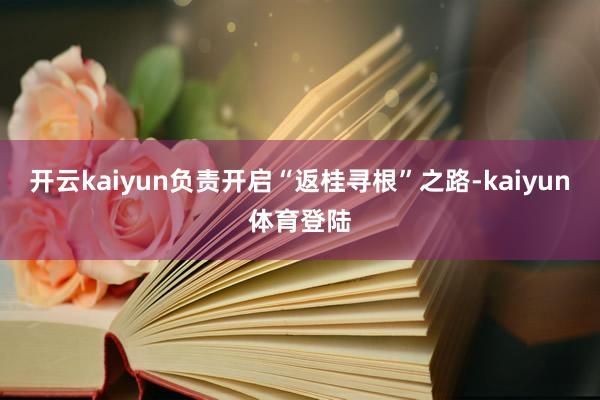 开云kaiyun负责开启“返桂寻根”之路-kaiyun体育登陆