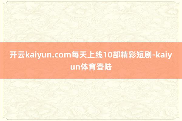 开云kaiyun.com每天上线10部精彩短剧-kaiyun体育登陆