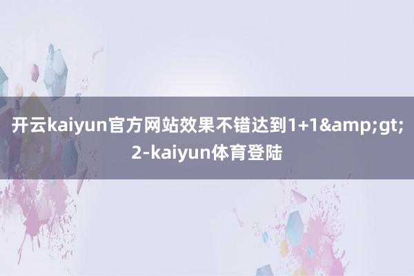 开云kaiyun官方网站效果不错达到1+1&gt;2-kaiyun体育登陆