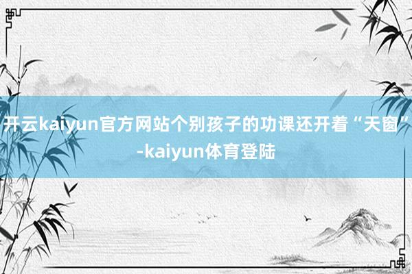开云kaiyun官方网站个别孩子的功课还开着“天窗”-kaiyun体育登陆