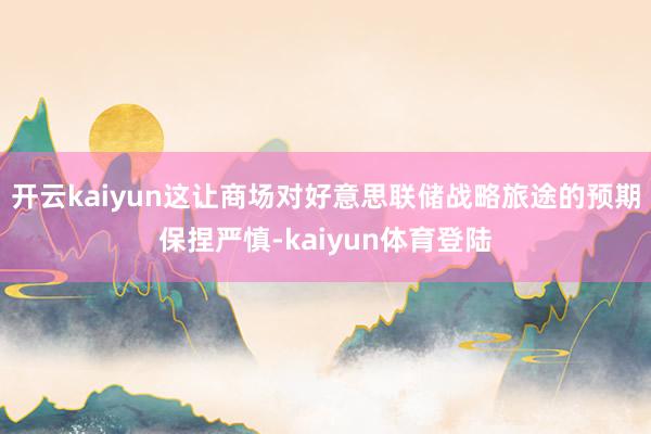 开云kaiyun这让商场对好意思联储战略旅途的预期保捏严慎-kaiyun体育登陆