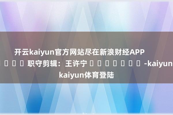 开云kaiyun官方网站尽在新浪财经APP            						职守剪辑：王许宁 							-kaiyun体育登陆