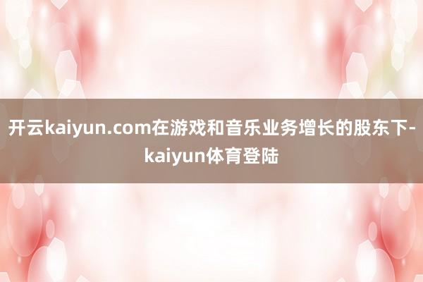 开云kaiyun.com在游戏和音乐业务增长的股东下-kaiyun体育登陆