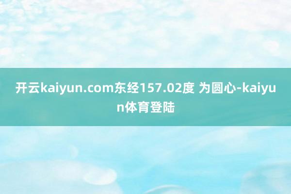 开云kaiyun.com东经157.02度 为圆心-kaiyun体育登陆