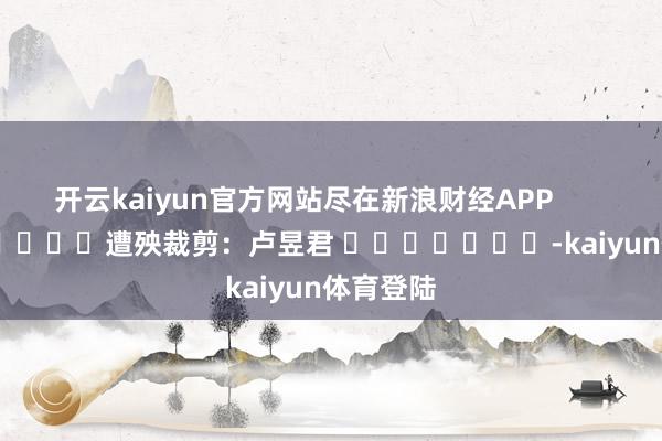 开云kaiyun官方网站尽在新浪财经APP            						遭殃裁剪：卢昱君 							-kaiyun体育登陆