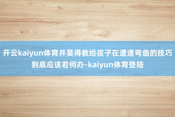 开云kaiyun体育并莫得教给孩子在遭逢弯曲的技巧到底应该若何办-kaiyun体育登陆