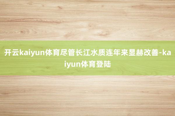 开云kaiyun体育尽管长江水质连年来显赫改善-kaiyun体育登陆
