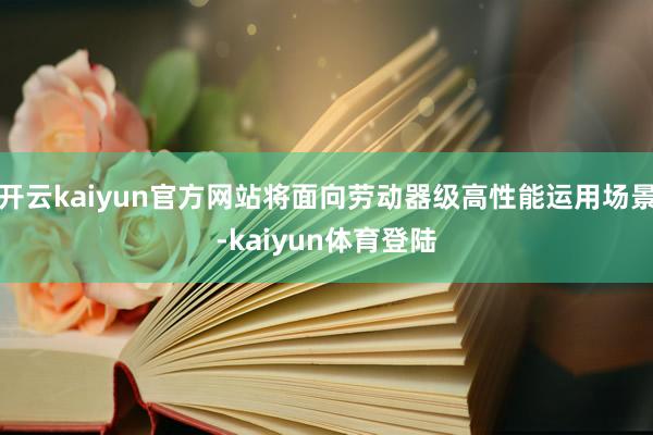开云kaiyun官方网站将面向劳动器级高性能运用场景-kaiyun体育登陆
