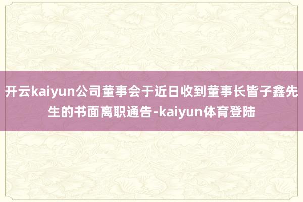 开云kaiyun公司董事会于近日收到董事长皆子鑫先生的书面离职通告-kaiyun体育登陆
