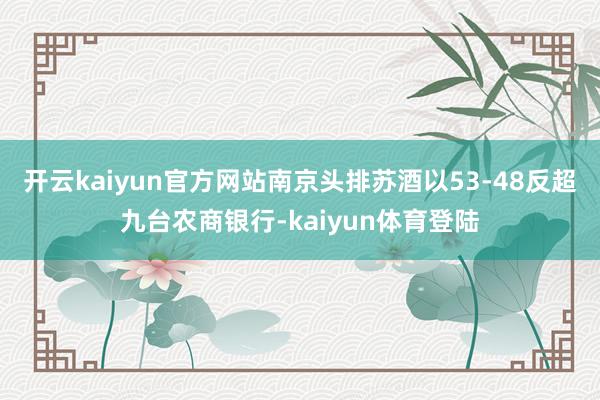 开云kaiyun官方网站南京头排苏酒以53-48反超九台农商银行-kaiyun体育登陆