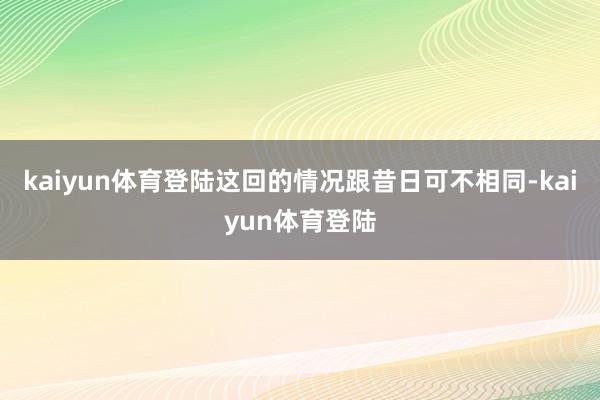 kaiyun体育登陆这回的情况跟昔日可不相同-kaiyun体育登陆