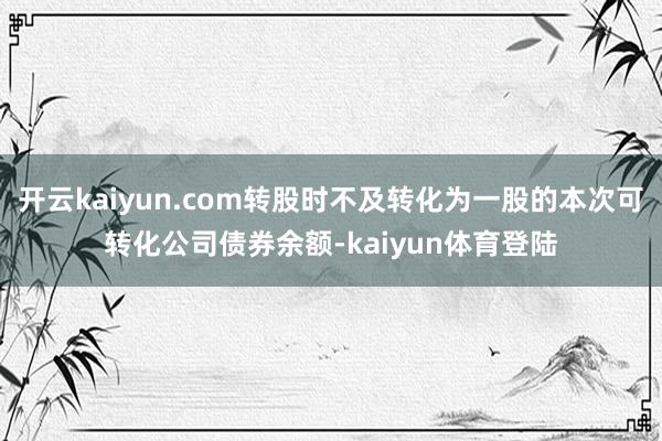 开云kaiyun.com转股时不及转化为一股的本次可转化公司债券余额-kaiyun体育登陆