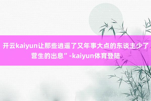 开云kaiyun让那些逍遥了又年事大点的东谈主少了营生的出息”-kaiyun体育登陆