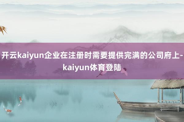 开云kaiyun企业在注册时需要提供完满的公司府上-kaiyun体育登陆