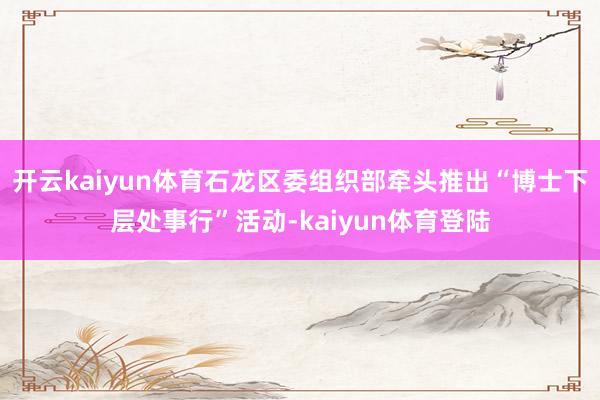 开云kaiyun体育石龙区委组织部牵头推出“博士下层处事行”活动-kaiyun体育登陆