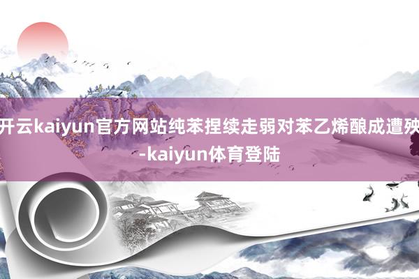 开云kaiyun官方网站纯苯捏续走弱对苯乙烯酿成遭殃-kaiyun体育登陆