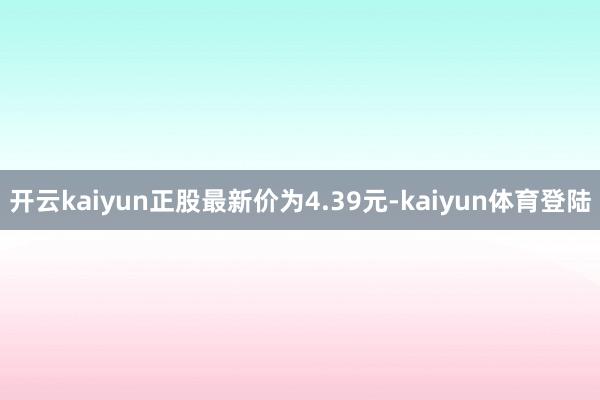 开云kaiyun正股最新价为4.39元-kaiyun体育登陆