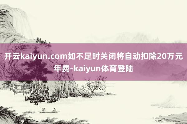 开云kaiyun.com如不足时关闭将自动扣除20万元年费-kaiyun体育登陆